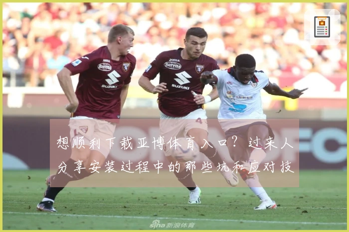 想顺利下载亚博体育入口？过来人分享安装过程中的那些坑和应对技巧