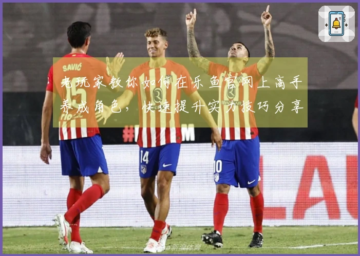 老玩家教你如何在乐鱼官网上高手养成角色，快速提升实力技巧分享