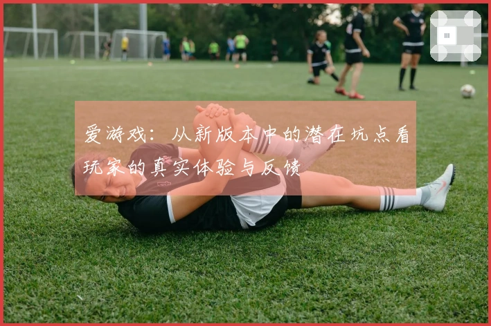 爱游戏：从新版本中的潜在坑点看玩家的真实体验与反馈