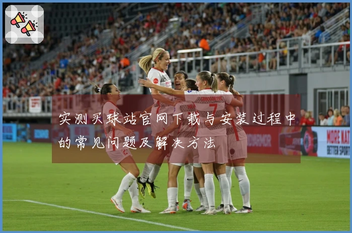 实测买球站官网下载与安装过程中的常见问题及解决方法